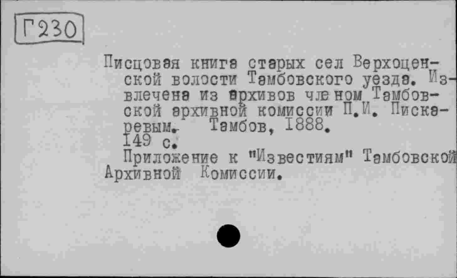 ﻿Г230
Писцовая книге старых сел Верхоцен7 ской волости Тамбовского уезда. Извлечена из архивов чж ном Тамбовской архивной комиссии П.И. Пискаревым/ Тамбов, 1888.
Приложение к "Известиям” Тамбовской Архивной Комиссии.